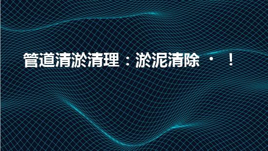 管道清淤清理：淤泥清除！有效技術(shù)和最佳實(shí)踐，整體刨析清淤工程的關(guān)鍵要素和操作步驟？